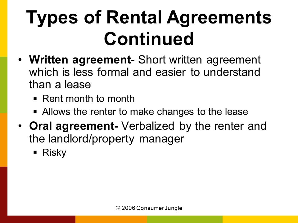 © 2006 Consumer Jungle Types of Rental Agreements Continued Written agreement- Short written agreement which is less formal and easier to understand than a lease  Rent month to month  Allows the renter to make changes to the lease Oral agreement- Verbalized by the renter and the landlord/property manager  Risky
