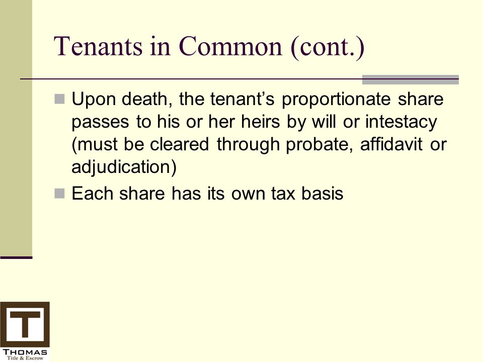 Tenants in Common (cont.) Upon death, the tenant’s proportionate share passes to his or her heirs by will or intestacy (must be cleared through probate, affidavit or adjudication) Each share has its own tax basis