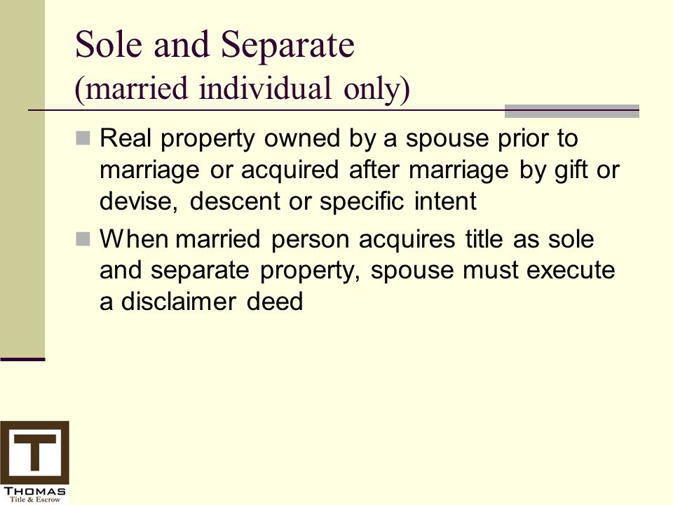 Sole and Separate (married individual only) Real property owned by a spouse prior to marriage or acquired after marriage by gift or devise, descent or specific intent When married person acquires title as sole and separate property, spouse must execute a disclaimer deed