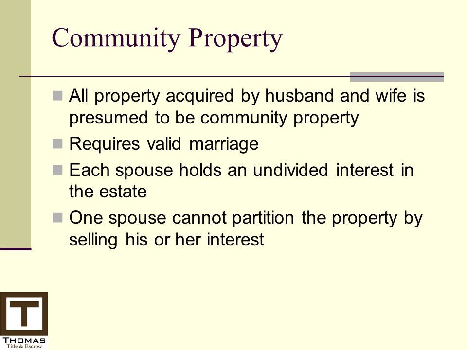 Community Property All property acquired by husband and wife is presumed to be community property Requires valid marriage Each spouse holds an undivided interest in the estate One spouse cannot partition the property by selling his or her interest