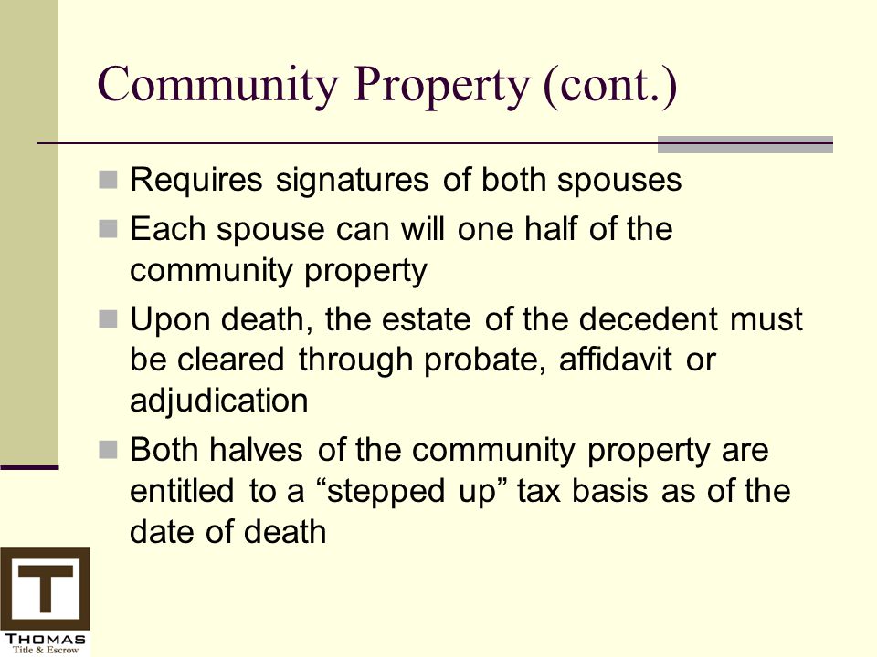 Community Property (cont.) Requires signatures of both spouses Each spouse can will one half of the community property Upon death, the estate of the decedent must be cleared through probate, affidavit or adjudication Both halves of the community property are entitled to a stepped up tax basis as of the date of death
