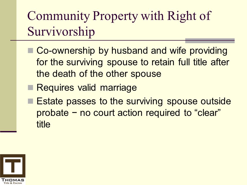 Community Property with Right of Survivorship Co-ownership by husband and wife providing for the surviving spouse to retain full title after the death of the other spouse Requires valid marriage Estate passes to the surviving spouse outside probate − no court action required to clear title