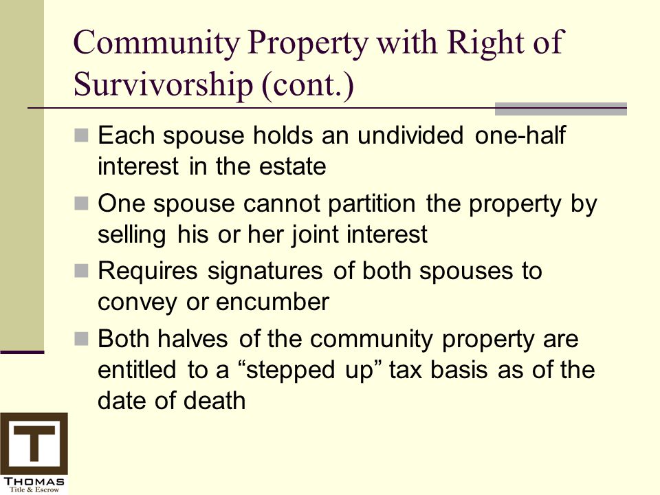 Community Property with Right of Survivorship (cont.) Each spouse holds an undivided one-half interest in the estate One spouse cannot partition the property by selling his or her joint interest Requires signatures of both spouses to convey or encumber Both halves of the community property are entitled to a stepped up tax basis as of the date of death