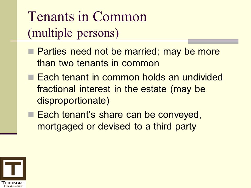 Tenants in Common (multiple persons) Parties need not be married; may be more than two tenants in common Each tenant in common holds an undivided fractional interest in the estate (may be disproportionate) Each tenant’s share can be conveyed, mortgaged or devised to a third party