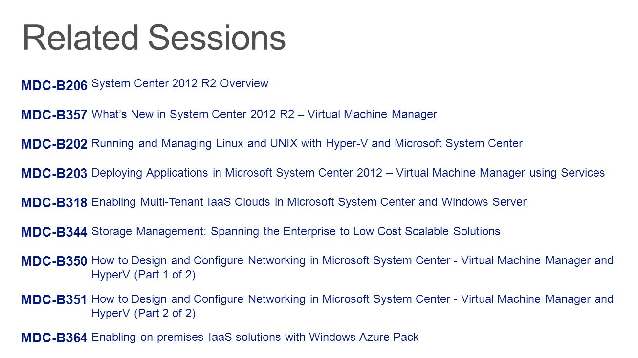 MDC-B206 System Center 2012 R2 Overview MDC-B357 What’s New in System Center 2012 R2 – Virtual Machine Manager MDC-B202 Running and Managing Linux and UNIX with Hyper-V and Microsoft System Center MDC-B203 Deploying Applications in Microsoft System Center 2012 – Virtual Machine Manager using Services MDC-B318 Enabling Multi-Tenant IaaS Clouds in Microsoft System Center and Windows Server MDC-B344 Storage Management: Spanning the Enterprise to Low Cost Scalable Solutions MDC-B350 How to Design and Configure Networking in Microsoft System Center - Virtual Machine Manager and HyperV (Part 1 of 2) MDC-B351 How to Design and Configure Networking in Microsoft System Center - Virtual Machine Manager and HyperV (Part 2 of 2) MDC-B364 Enabling on-premises IaaS solutions with Windows Azure Pack