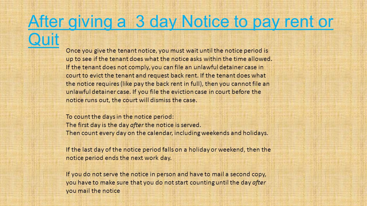 After giving a 3 day Notice to pay rent or Quit Once you give the tenant notice, you must wait until the notice period is up to see if the tenant does what the notice asks within the time allowed.