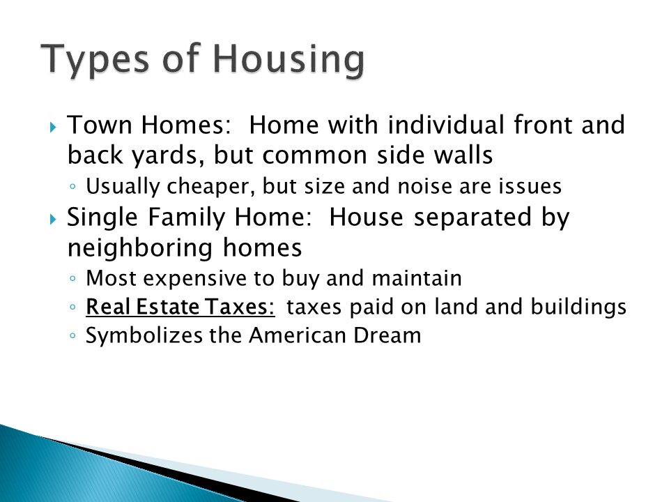  Town Homes: Home with individual front and back yards, but common side walls ◦ Usually cheaper, but size and noise are issues  Single Family Home: House separated by neighboring homes ◦ Most expensive to buy and maintain ◦ Real Estate Taxes: taxes paid on land and buildings ◦ Symbolizes the American Dream