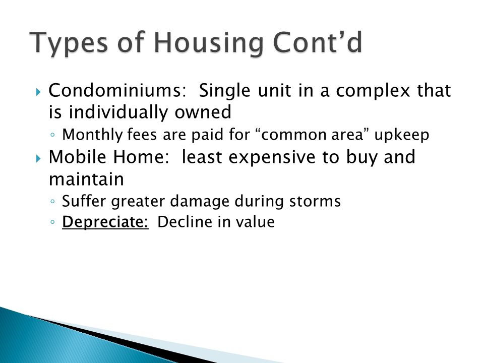  Condominiums: Single unit in a complex that is individually owned ◦ Monthly fees are paid for common area upkeep  Mobile Home: least expensive to buy and maintain ◦ Suffer greater damage during storms ◦ Depreciate: Decline in value