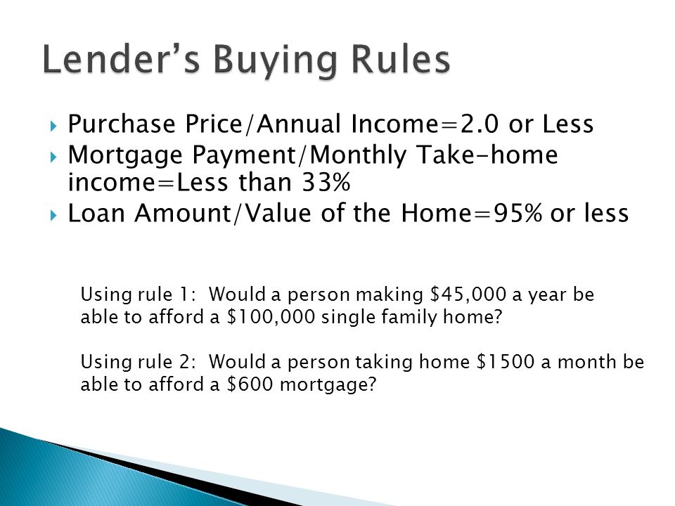  Purchase Price/Annual Income=2.0 or Less  Mortgage Payment/Monthly Take-home income=Less than 33%  Loan Amount/Value of the Home=95% or less Using rule 1: Would a person making $45,000 a year be able to afford a $100,000 single family home.