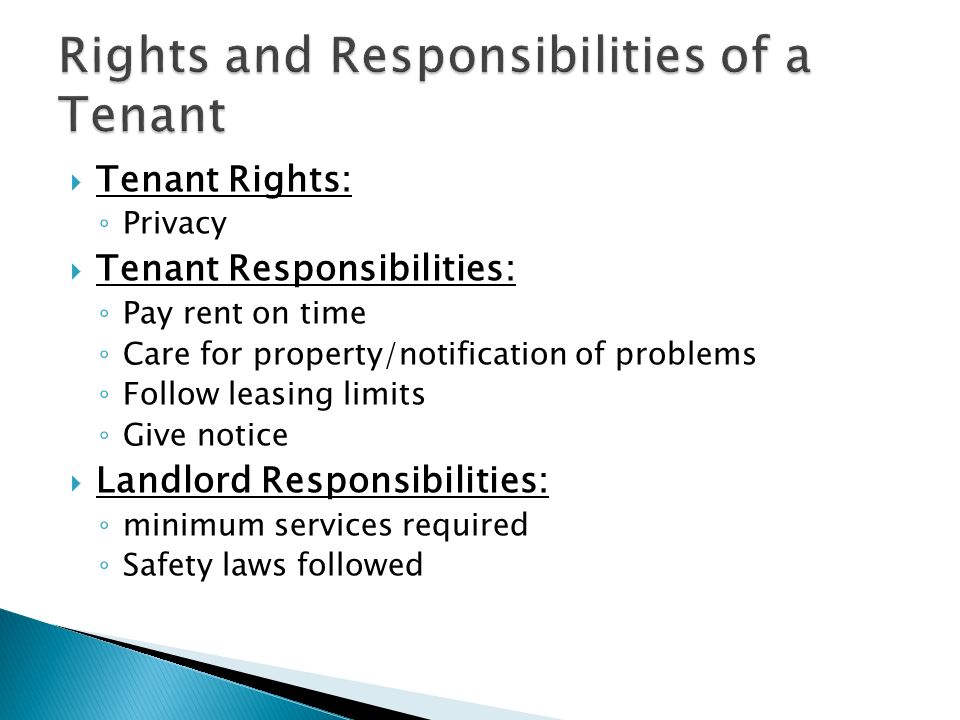  Tenant Rights: ◦ Privacy  Tenant Responsibilities: ◦ Pay rent on time ◦ Care for property/notification of problems ◦ Follow leasing limits ◦ Give notice  Landlord Responsibilities: ◦ minimum services required ◦ Safety laws followed