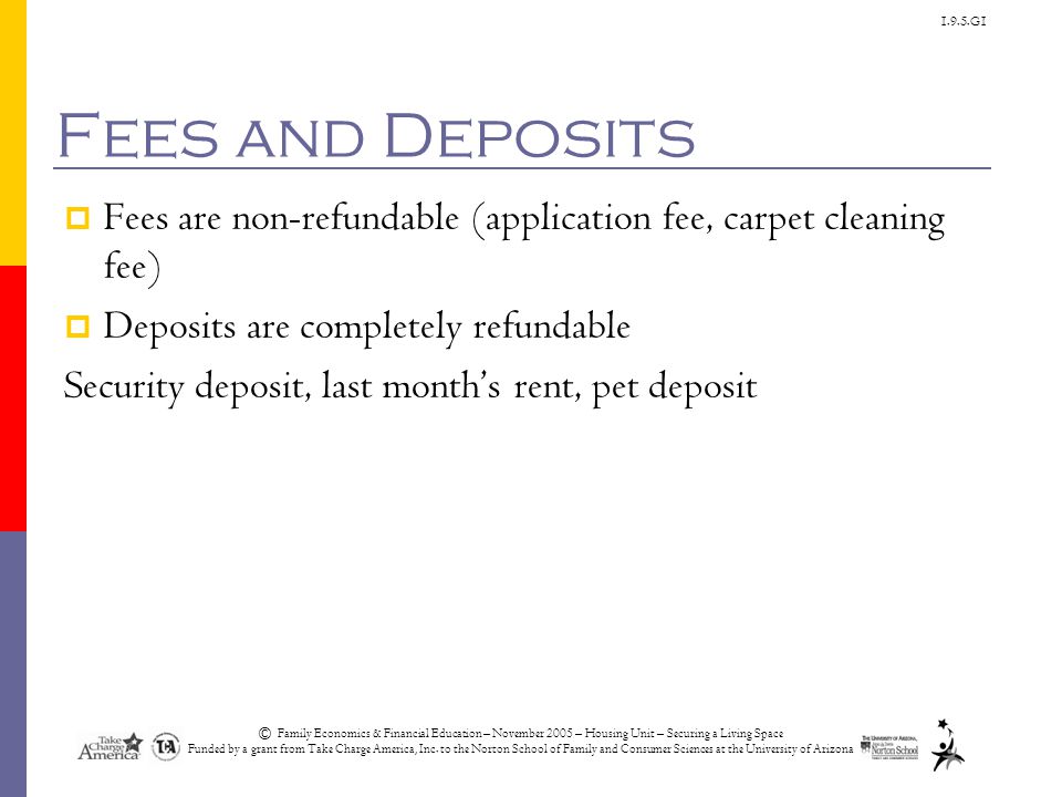 1.9.5.G1 Fees and Deposits  Fees are non-refundable (application fee, carpet cleaning fee)  Deposits are completely refundable Security deposit, last month’s rent, pet deposit © Family Economics & Financial Education – November 2005 – Housing Unit – Securing a Living Space Funded by a grant from Take Charge America, Inc.