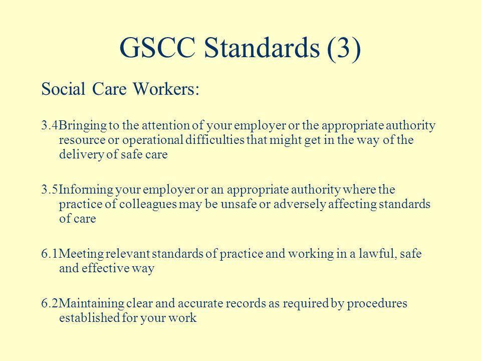 GSCC Standards (3) Social Care Workers: 3.4Bringing to the attention of your employer or the appropriate authority resource or operational difficulties that might get in the way of the delivery of safe care 3.5Informing your employer or an appropriate authority where the practice of colleagues may be unsafe or adversely affecting standards of care 6.1Meeting relevant standards of practice and working in a lawful, safe and effective way 6.2Maintaining clear and accurate records as required by procedures established for your work