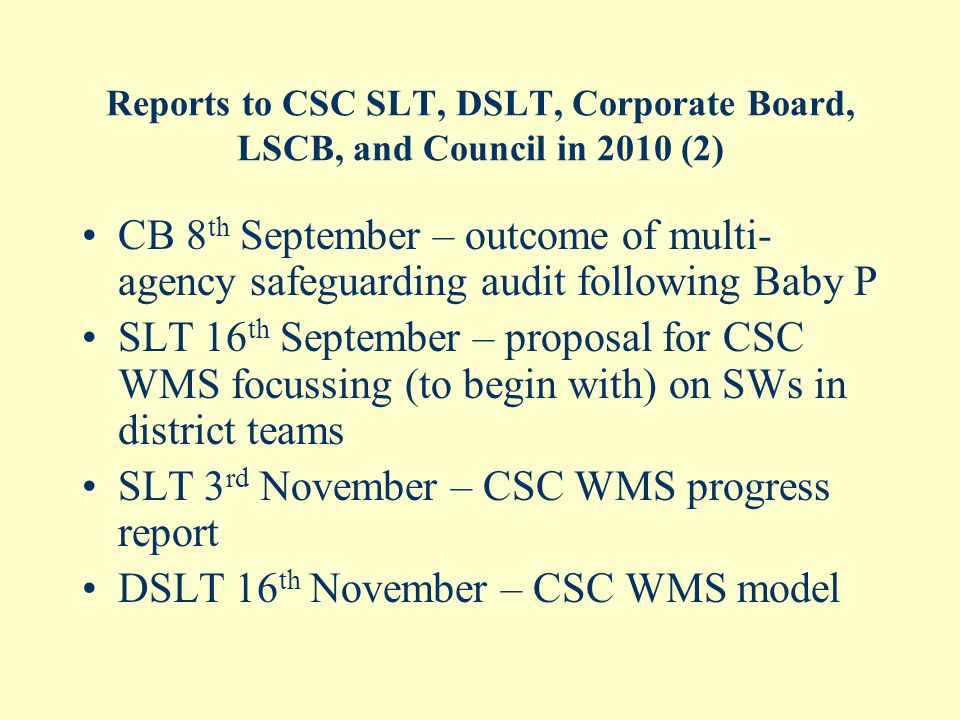 Reports to CSC SLT, DSLT, Corporate Board, LSCB, and Council in 2010 (2) CB 8 th September – outcome of multi- agency safeguarding audit following Baby P SLT 16 th September – proposal for CSC WMS focussing (to begin with) on SWs in district teams SLT 3 rd November – CSC WMS progress report DSLT 16 th November – CSC WMS model