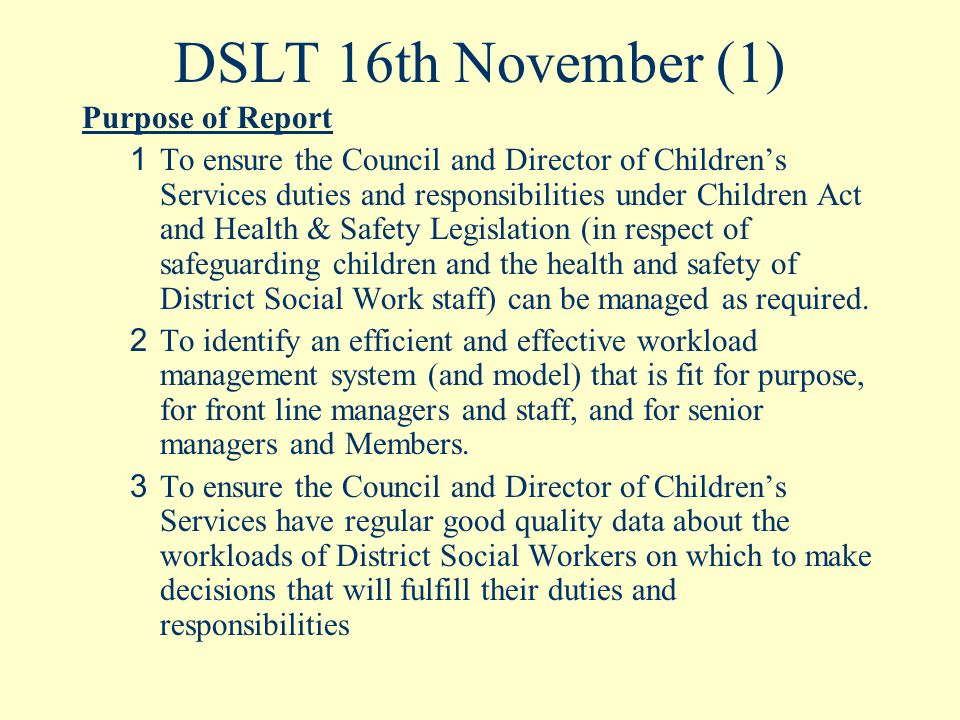 DSLT 16th November (1) Purpose of Report 1 To ensure the Council and Director of Children’s Services duties and responsibilities under Children Act and Health & Safety Legislation (in respect of safeguarding children and the health and safety of District Social Work staff) can be managed as required.