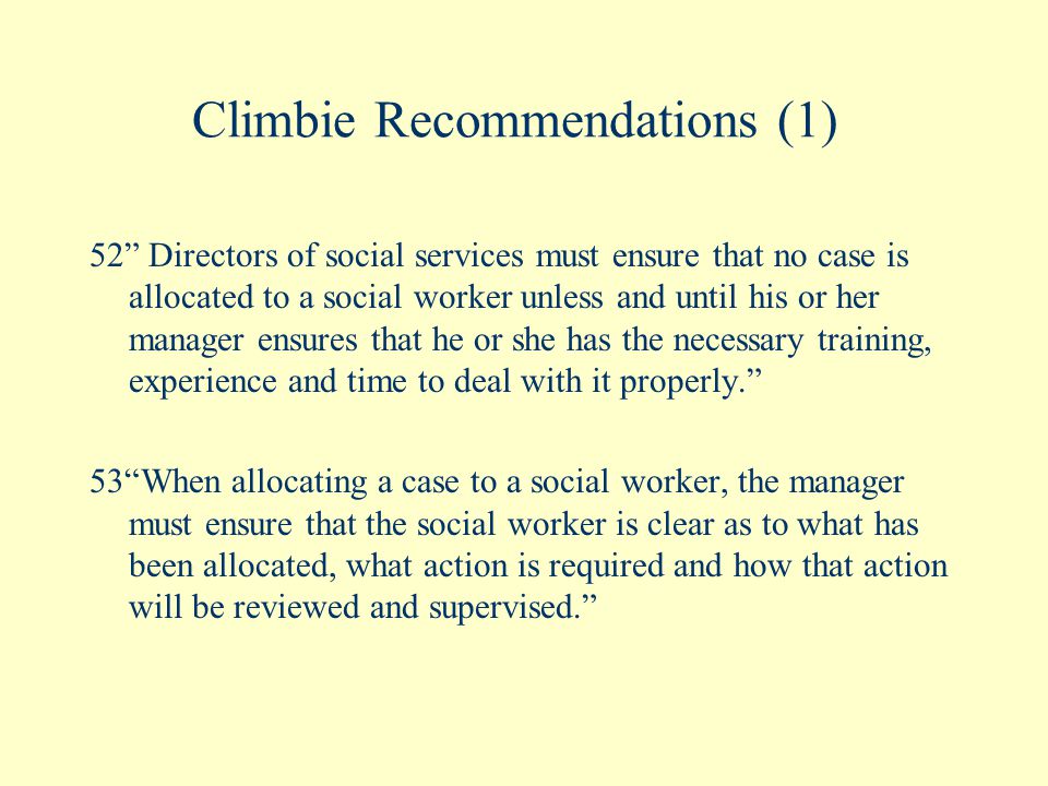 Climbie Recommendations (1) 52 Directors of social services must ensure that no case is allocated to a social worker unless and until his or her manager ensures that he or she has the necessary training, experience and time to deal with it properly. 53 When allocating a case to a social worker, the manager must ensure that the social worker is clear as to what has been allocated, what action is required and how that action will be reviewed and supervised.