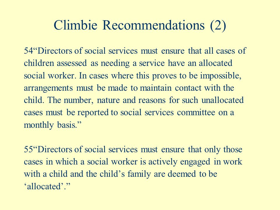 Climbie Recommendations (2) 54 Directors of social services must ensure that all cases of children assessed as needing a service have an allocated social worker.