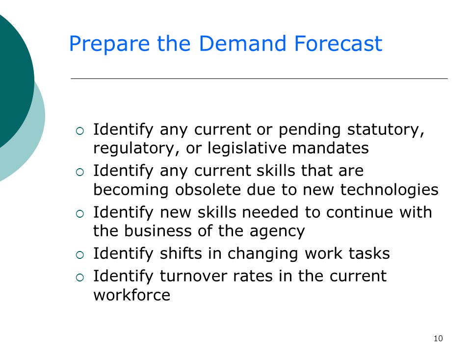 10  Identify any current or pending statutory, regulatory, or legislative mandates  Identify any current skills that are becoming obsolete due to new technologies  Identify new skills needed to continue with the business of the agency  Identify shifts in changing work tasks  Identify turnover rates in the current workforce Prepare the Demand Forecast