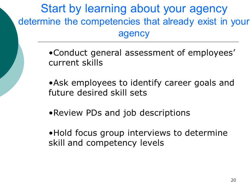 20 Start by learning about your agency determine the competencies that already exist in your agency Conduct general assessment of employees’ current skills Ask employees to identify career goals and future desired skill sets Review PDs and job descriptions Hold focus group interviews to determine skill and competency levels