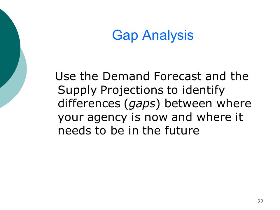 22 Gap Analysis Use the Demand Forecast and the Supply Projections to identify differences (gaps) between where your agency is now and where it needs to be in the future