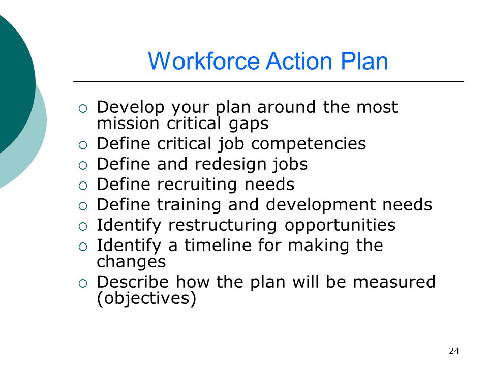 24 Workforce Action Plan  Develop your plan around the most mission critical gaps  Define critical job competencies  Define and redesign jobs  Define recruiting needs  Define training and development needs  Identify restructuring opportunities  Identify a timeline for making the changes  Describe how the plan will be measured (objectives)
