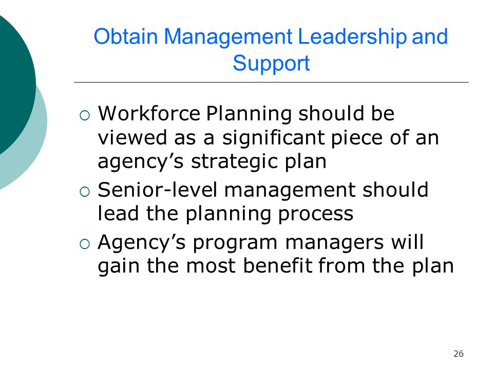 26 Obtain Management Leadership and Support  Workforce Planning should be viewed as a significant piece of an agency’s strategic plan  Senior-level management should lead the planning process  Agency’s program managers will gain the most benefit from the plan
