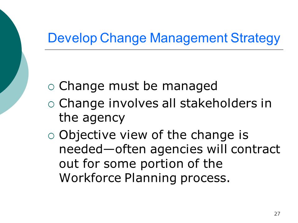 27 Develop Change Management Strategy  Change must be managed  Change involves all stakeholders in the agency  Objective view of the change is needed—often agencies will contract out for some portion of the Workforce Planning process.
