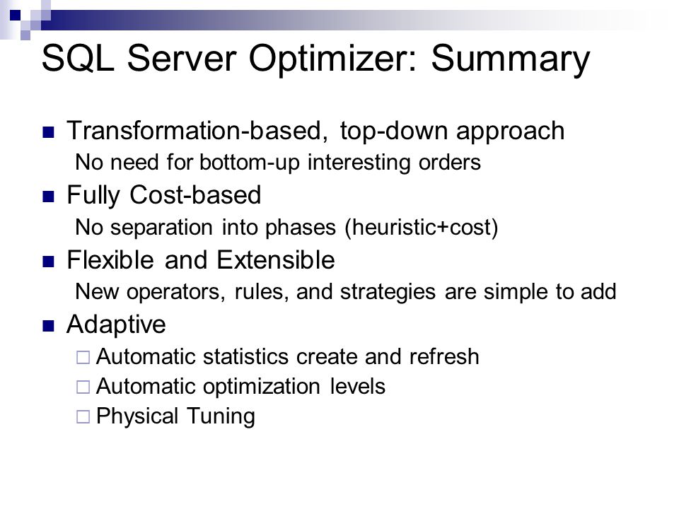 SQL Server Optimizer: Summary Transformation-based, top-down approach No need for bottom-up interesting orders Fully Cost-based No separation into phases (heuristic+cost) Flexible and Extensible New operators, rules, and strategies are simple to add Adaptive  Automatic statistics create and refresh  Automatic optimization levels  Physical Tuning