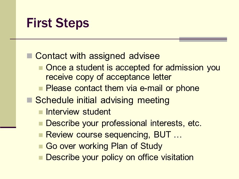 First Steps Contact with assigned advisee Once a student is accepted for admission you receive copy of acceptance letter Please contact them via  or phone Schedule initial advising meeting Interview student Describe your professional interests, etc.