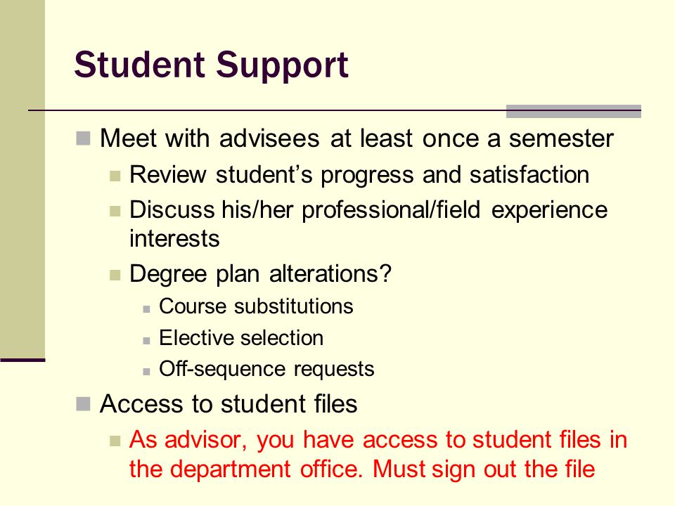 Student Support Meet with advisees at least once a semester Review student’s progress and satisfaction Discuss his/her professional/field experience interests Degree plan alterations.