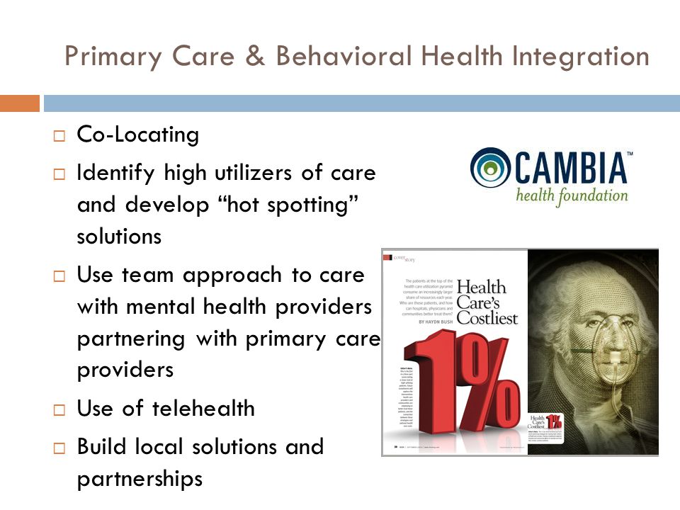 Primary Care & Behavioral Health Integration  Co-Locating  Identify high utilizers of care and develop hot spotting solutions  Use team approach to care with mental health providers partnering with primary care providers  Use of telehealth  Build local solutions and partnerships