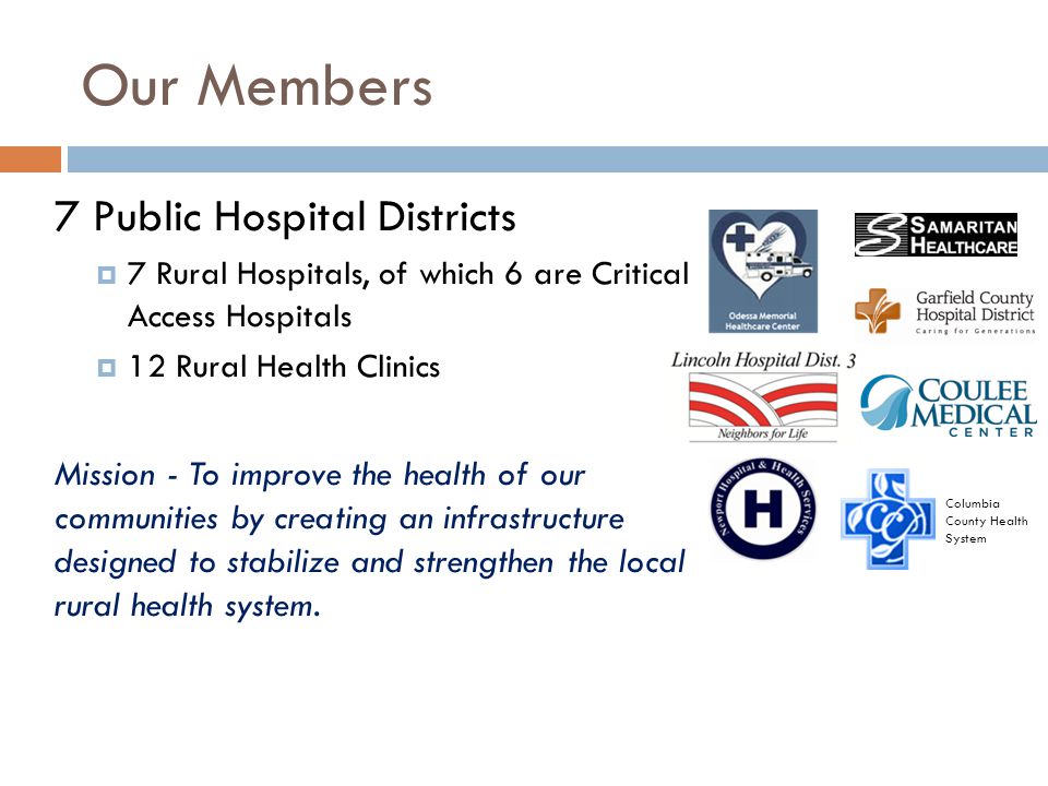 Our Members 7 Public Hospital Districts  7 Rural Hospitals, of which 6 are Critical Access Hospitals  12 Rural Health Clinics Mission - To improve the health of our communities by creating an infrastructure designed to stabilize and strengthen the local rural health system.