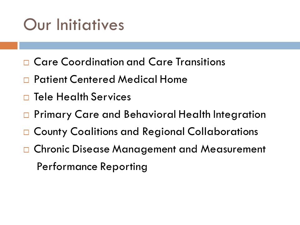 Our Initiatives  Care Coordination and Care Transitions  Patient Centered Medical Home  Tele Health Services  Primary Care and Behavioral Health Integration  County Coalitions and Regional Collaborations  Chronic Disease Management and Measurement Performance Reporting