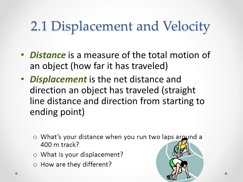 2.1 Displacement and Velocity Distance is a measure of the total motion of an object (how far it has traveled) Displacement is the net distance and direction an object has traveled (straight line distance and direction from starting to ending point) o What’s your distance when you run two laps around a 400 m track.