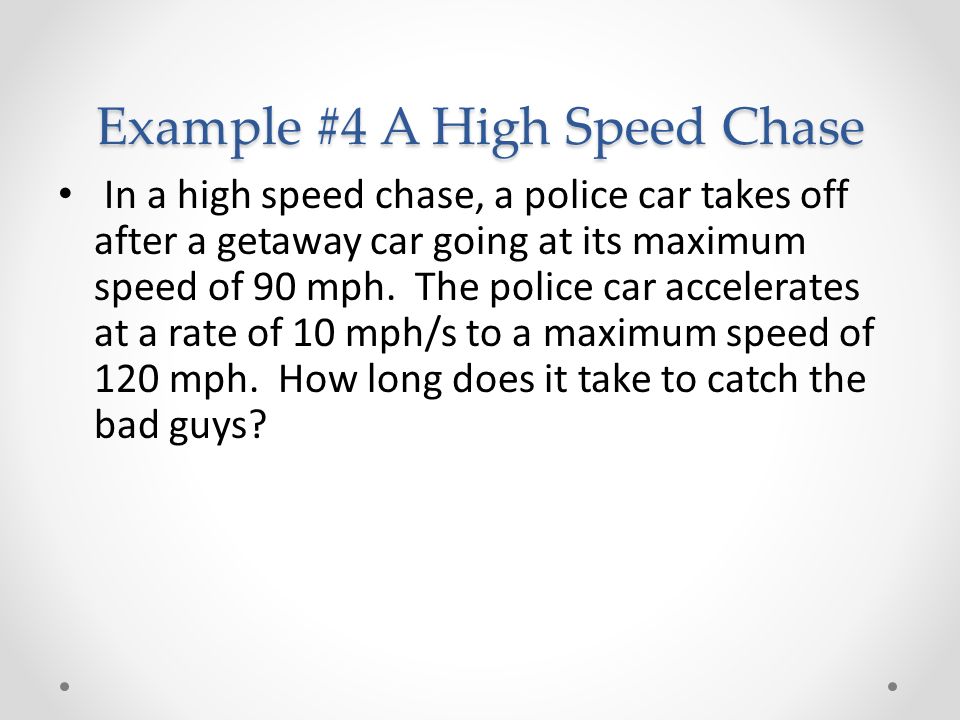 Example #4 A High Speed Chase In a high speed chase, a police car takes off after a getaway car going at its maximum speed of 90 mph.