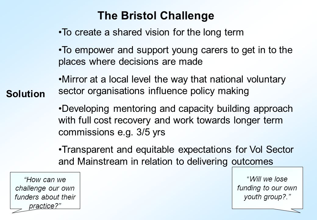 The Bristol Challenge To create a shared vision for the long term To empower and support young carers to get in to the places where decisions are made Mirror at a local level the way that national voluntary sector organisations influence policy making Developing mentoring and capacity building approach with full cost recovery and work towards longer term commissions e.g.