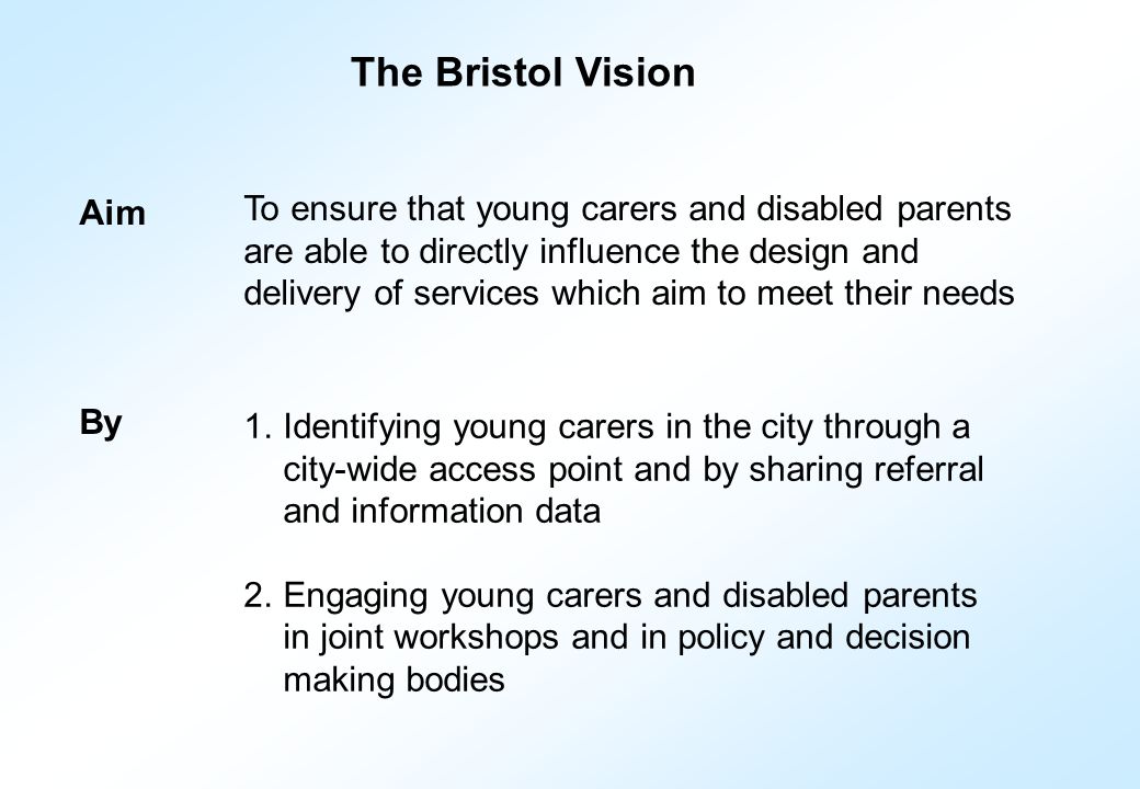 Aim To ensure that young carers and disabled parents are able to directly influence the design and delivery of services which aim to meet their needs By 1.Identifying young carers in the city through a city-wide access point and by sharing referral and information data 2.Engaging young carers and disabled parents in joint workshops and in policy and decision making bodies The Bristol Vision