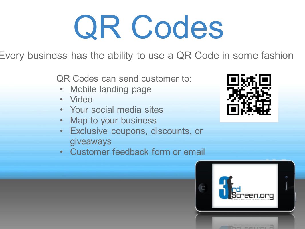 QR Codes Every business has the ability to use a QR Code in some fashion QR Codes can send customer to: Mobile landing page Video Your social media sites Map to your business Exclusive coupons, discounts, or giveaways Customer feedback form or