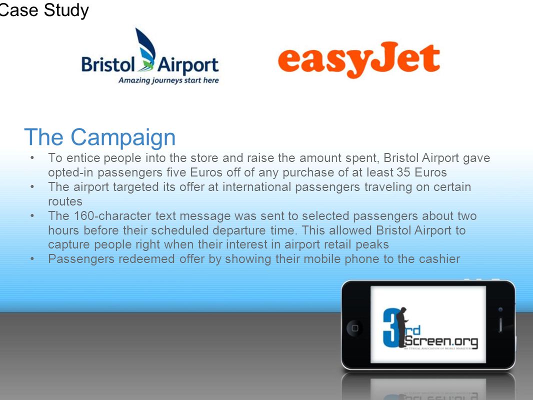 The Campaign To entice people into the store and raise the amount spent, Bristol Airport gave opted-in passengers five Euros off of any purchase of at least 35 Euros The airport targeted its offer at international passengers traveling on certain routes The 160-character text message was sent to selected passengers about two hours before their scheduled departure time.