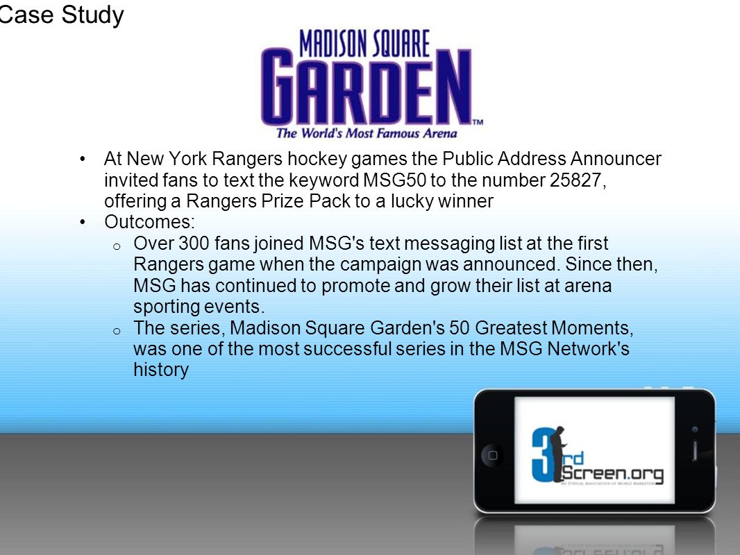 At New York Rangers hockey games the Public Address Announcer invited fans to text the keyword MSG50 to the number 25827, offering a Rangers Prize Pack to a lucky winner Outcomes: o Over 300 fans joined MSG s text messaging list at the first Rangers game when the campaign was announced.