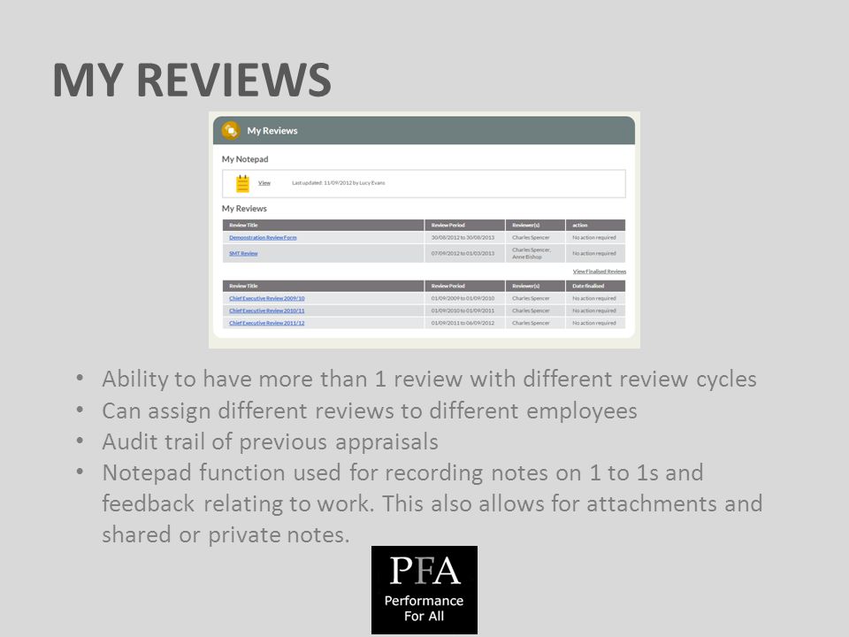 MY REVIEWS Ability to have more than 1 review with different review cycles Can assign different reviews to different employees Audit trail of previous appraisals Notepad function used for recording notes on 1 to 1s and feedback relating to work.