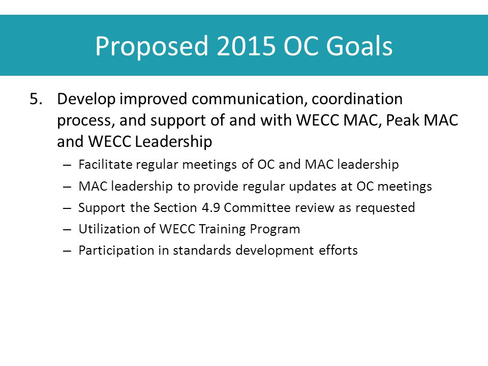 Proposed 2015 OC Goals 5.Develop improved communication, coordination process, and support of and with WECC MAC, Peak MAC and WECC Leadership – Facilitate regular meetings of OC and MAC leadership – MAC leadership to provide regular updates at OC meetings – Support the Section 4.9 Committee review as requested – Utilization of WECC Training Program – Participation in standards development efforts