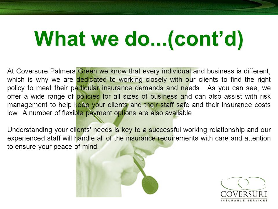What we do...(cont’d) At Coversure Palmers Green we know that every individual and business is different, which is why we are dedicated to working closely with our clients to find the right policy to meet their particular insurance demands and needs.