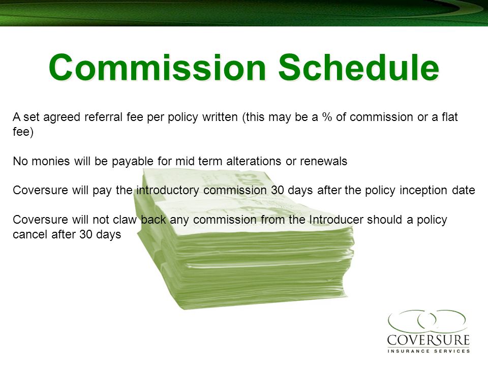 Commission Schedule A set agreed referral fee per policy written (this may be a % of commission or a flat fee) No monies will be payable for mid term alterations or renewals Coversure will pay the introductory commission 30 days after the policy inception date Coversure will not claw back any commission from the Introducer should a policy cancel after 30 days