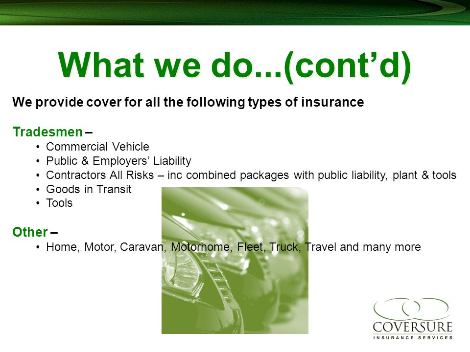 What we do...(cont’d) We provide cover for all the following types of insurance Tradesmen – Commercial Vehicle Public & Employers’ Liability Contractors All Risks – inc combined packages with public liability, plant & tools Goods in Transit Tools Other – Home, Motor, Caravan, Motorhome, Fleet, Truck, Travel and many more