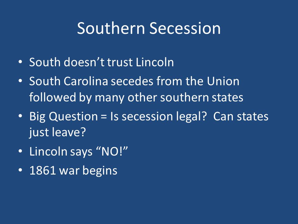 Southern Secession South doesn’t trust Lincoln South Carolina secedes from the Union followed by many other southern states Big Question = Is secession legal.