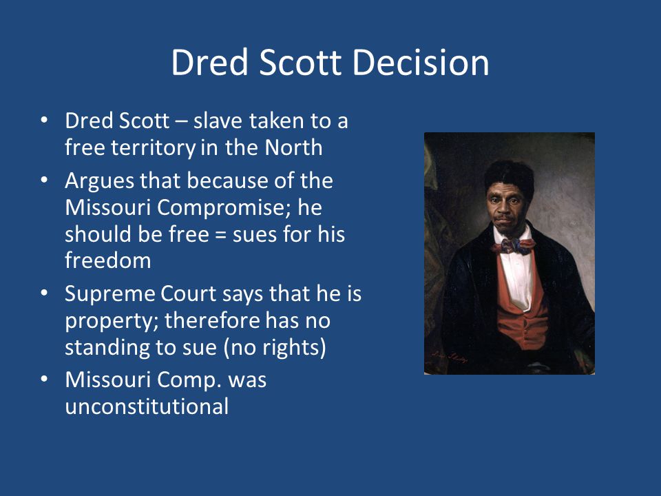Dred Scott Decision Dred Scott – slave taken to a free territory in the North Argues that because of the Missouri Compromise; he should be free = sues for his freedom Supreme Court says that he is property; therefore has no standing to sue (no rights) Missouri Comp.