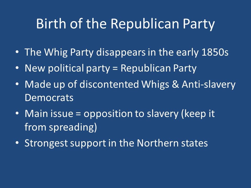 Birth of the Republican Party The Whig Party disappears in the early 1850s New political party = Republican Party Made up of discontented Whigs & Anti-slavery Democrats Main issue = opposition to slavery (keep it from spreading) Strongest support in the Northern states