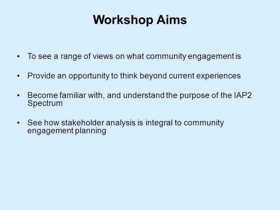 Workshop Aims To see a range of views on what community engagement is Provide an opportunity to think beyond current experiences Become familiar with, and understand the purpose of the IAP2 Spectrum See how stakeholder analysis is integral to community engagement planning