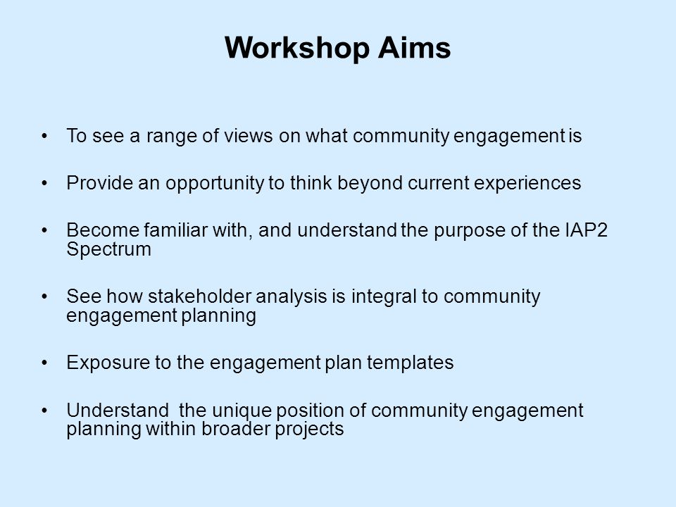 Workshop Aims To see a range of views on what community engagement is Provide an opportunity to think beyond current experiences Become familiar with, and understand the purpose of the IAP2 Spectrum See how stakeholder analysis is integral to community engagement planning Exposure to the engagement plan templates Understand the unique position of community engagement planning within broader projects