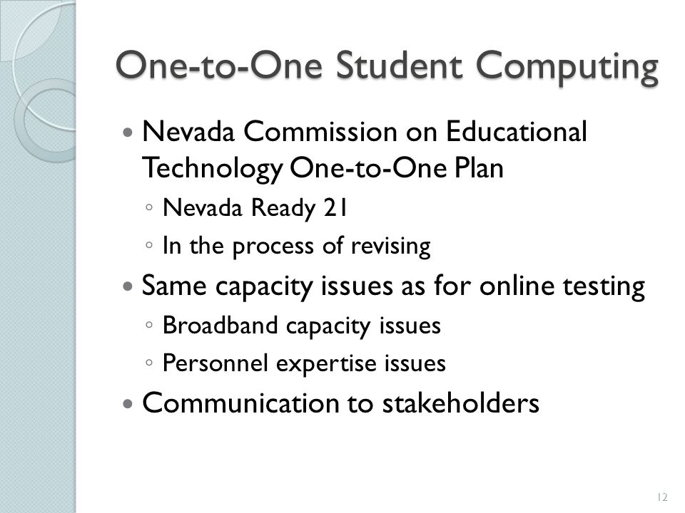 One-to-One Student Computing Nevada Commission on Educational Technology One-to-One Plan ◦ Nevada Ready 21 ◦ In the process of revising Same capacity issues as for online testing ◦ Broadband capacity issues ◦ Personnel expertise issues Communication to stakeholders 12
